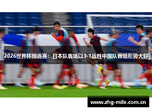 2026世界杯预选赛:日本队客场以3-1战胜中国队晋级形势大好 2026世界杯预选赛:日本队客场以3-1战胜中国队晋级形势大好